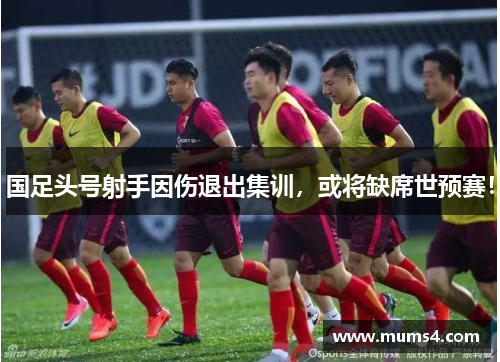 国足头号射手因伤退出集训，或将缺席世预赛！